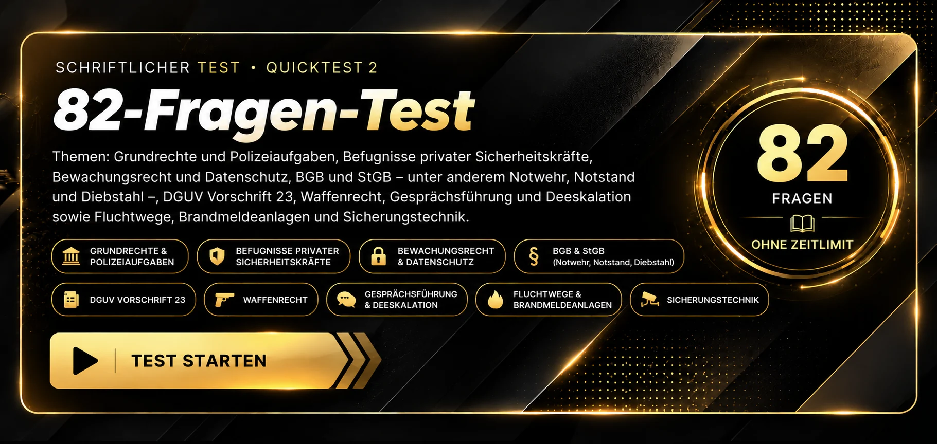 Schriftlicher Test · Quicktest 2. 82-Fragen-Test zu Grundrechten und Polizeiaufgaben, Befugnissen privater Sicherheitskräfte, Bewachungsrecht und Datenschutz, BGB und StGB, DGUV Vorschrift 23, Waffenrecht, Gesprächsführung und Deeskalation sowie Fluchtwegen, Brandmeldeanlagen und Sicherungstechnik. 82 Fragen, ohne Zeitlimit, Auswertung nach Abgabe. Test starten.