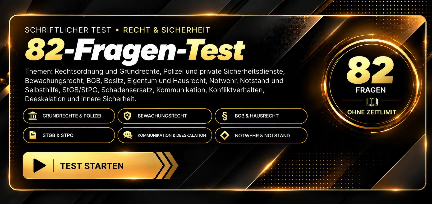 Schriftlicher Test · 82-Fragen-Test Recht und Sicherheit. Themen: Grundrechte und Polizei, Bewachungsrecht, Datenschutz, BGB und Selbsthilfe, Besitz und Eigentum, StGB und StPO, UVV, Waffenrecht, Umgang mit Menschen und Gruppen, Kommunikation und Deeskalation, Sicherheitstechnik und Brandschutz. 82 Fragen, ohne Zeitlimit, Auswertung nach Abgabe. Test starten.
